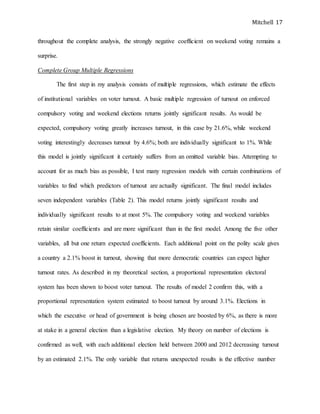 Mitchell 17
throughout the complete analysis, the strongly negative coefficient on weekend voting remains a
surprise.
Complete Group Multiple Regressions
The first step in my analysis consists of multiple regressions, which estimate the effects
of institutional variables on voter turnout. A basic multiple regression of turnout on enforced
compulsory voting and weekend elections returns jointly significant results. As would be
expected, compulsory voting greatly increases turnout, in this case by 21.6%, while weekend
voting interestingly decreases turnout by 4.6%; both are individually significant to 1%. While
this model is jointly significant it certainly suffers from an omitted variable bias. Attempting to
account for as much bias as possible, I test many regression models with certain combinations of
variables to find which predictors of turnout are actually significant. The final model includes
seven independent variables (Table 2). This model returns jointly significant results and
individually significant results to at most 5%. The compulsory voting and weekend variables
retain similar coefficients and are more significant than in the first model. Among the five other
variables, all but one return expected coefficients. Each additional point on the polity scale gives
a country a 2.1% boost in turnout, showing that more democratic countries can expect higher
turnout rates. As described in my theoretical section, a proportional representation electoral
system has been shown to boost voter turnout. The results of model 2 confirm this, with a
proportional representation system estimated to boost turnout by around 3.1%. Elections in
which the executive or head of government is being chosen are boosted by 6%, as there is more
at stake in a general election than a legislative election. My theory on number of elections is
confirmed as well, with each additional election held between 2000 and 2012 decreasing turnout
by an estimated 2.1%. The only variable that returns unexpected results is the effective number
 