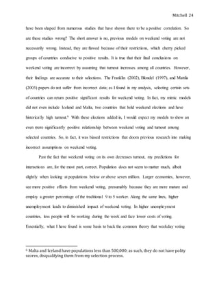 Mitchell 24
have been shaped from numerous studies that have shown there to be a positive correlation. So
are these studies wrong? The short answer is no, previous models on weekend voting are not
necessarily wrong. Instead, they are flawed because of their restrictions, which cherry picked
groups of countries conducive to positive results. It is true that their final conclusions on
weekend voting are incorrect by assuming that turnout increases among all countries. However,
their findings are accurate to their selections. The Franklin (2002), Blondel (1997), and Mattila
(2003) papers do not suffer from incorrect data; as I found in my analysis, selecting certain sets
of countries can return positive significant results for weekend voting. In fact, my mimic models
did not even include Iceland and Malta, two countries that hold weekend elections and have
historically high turnout.6 With these elections added in, I would expect my models to show an
even more significantly positive relationship between weekend voting and turnout among
selected countries. So, in fact, it was biased restrictions that doom previous research into making
incorrect assumptions on weekend voting.
Past the fact that weekend voting on its own decreases turnout, my predictions for
interactions are, for the most part, correct. Population does not seem to matter much, albeit
slightly when looking at populations below or above seven million. Larger economies, however,
see more positive effects from weekend voting, presumably because they are more mature and
employ a greater percentage of the traditional 9 to 5 worker. Along the same lines, higher
unemployment leads to diminished impact of weekend voting. In higher unemployment
countries, less people will be working during the week and face lower costs of voting.
Essentially, what I have found is some basis to back the common theory that weekday voting
6 Malta and Iceland have populations less than 500,000; as such, they do not have polity
scores, disqualifying them from my selection process.
 