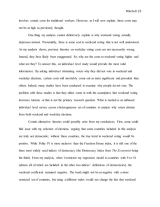 Mitchell 25
involves certain costs for traditional workers. However, as I will now explain, those costs may
not be as high as previously thought.
One thing my analysis cannot definitively explain is why weekend voting actually
depresses turnout. Presumably, there is some cost to weekend voting that is not well understood.
As my analysis shows, previous theories on weekday voting costs are not necessarily wrong.
Instead, they have likely been exaggerated. So, why are the costs to weekend voting higher and
what are they? To answer this, an individual level study would provide the most valid
information. By asking individual abstaining voters why they did not vote in weekend and
weekday elections, certain costs will inevitably come out as more significant and prevalent than
others. Indeed, many studies have been conducted to examine why people do not vote. The
problem with these studies is that they either come in with the assumption that weekend voting
increases turnout, or that is not the primary research question. What is needed is an unbiased
individual level survey across a heterogeneous set of countries to analyze why voters abstain
from both weekend and weekday elections.
Certain alternative theories could possibly arise from my conclusions. First, some could
find issue with my selection of elections, arguing that some countries included in this analysis
are truly not democratic; without these countries, the true trend in weekend voting would be
positive. While Polity IV is more inclusive than the Freedom House index, it is still one of the
three most widely used indices of democracy (the Democracy Index from The Economist being
the third). From my analysis, when I restricted my regression model to countries with 9 or 10
(almost all of which are included in the other two indices’ definitions of democracies), the
weekend coefficient remained negative. The trend might not be as negative with a more
restricted set of countries, but using a different index would not change the fact that weekend
 