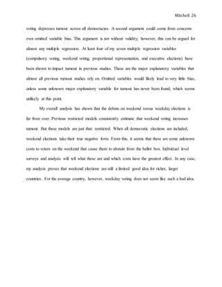 Mitchell 26
voting depresses turnout across all democracies. A second argument could come from concerns
over omitted variable bias. This argument is not without validity; however, this can be argued for
almost any multiple regression. At least four of my seven multiple regression variables
(compulsory voting, weekend voting, proportional representation, and executive elections) have
been shown to impact turnout in previous studies. These are the major explanatory variables that
almost all previous turnout studies rely on. Omitted variables would likely lead to very little bias,
unless some unknown major explanatory variable for turnout has never been found, which seems
unlikely at this point.
My overall analysis has shown that the debate on weekend versus weekday elections is
far from over. Previous restricted models consistently estimate that weekend voting increases
turnout. But these models are just that: restricted. When all democratic elections are included,
weekend elections take their true negative form. From this, it seems that there are some unknown
costs to voters on the weekend that cause them to abstain from the ballot box. Individual level
surveys and analysis will tell what these are and which costs have the greatest effect. In any case,
my analysis proves that weekend elections are still a limited good idea for richer, larger
countries. For the average country, however, weekday voting does not seem like such a bad idea.
 