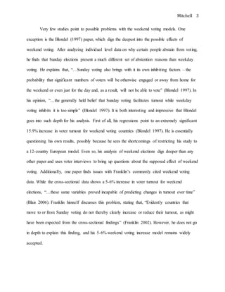 Mitchell 3
Very few studies point to possible problems with the weekend voting models. One
exception is the Blondel (1997) paper, which digs the deepest into the possible effects of
weekend voting. After analyzing individual level data on why certain people abstain from voting,
he finds that Sunday elections present a much different set of abstention reasons than weekday
voting. He explains that, “…Sunday voting also brings with it its own inhibiting factors – the
probability that significant numbers of voters will be otherwise engaged or away from home for
the weekend or even just for the day and, as a result, will not be able to vote” (Blondel 1997). In
his opinion, “…the generally held belief that Sunday voting facilitates turnout while weekday
voting inhibits it is too simple” (Blondel 1997). It is both interesting and impressive that Blondel
goes into such depth for his analysis. First of all, his regressions point to an extremely significant
15.9% increase in voter turnout for weekend voting countries (Blondel 1997). He is essentially
questioning his own results, possibly because he sees the shortcomings of restricting his study to
a 12-country European model. Even so, his analysis of weekend elections digs deeper than any
other paper and uses voter interviews to bring up questions about the supposed effect of weekend
voting. Additionally, one paper finds issues with Franklin’s commonly cited weekend voting
data. While the cross-sectional data shows a 5-6% increase in voter turnout for weekend
elections, “…these same variables proved incapable of predicting changes in turnout over time”
(Blais 2006). Franklin himself discusses this problem, stating that, “Evidently countries that
move to or from Sunday voting do not thereby clearly increase or reduce their turnout, as might
have been expected from the cross-sectional findings” (Franklin 2002). However, he does not go
in depth to explain this finding, and his 5-6% weekend voting increase model remains widely
accepted.
 