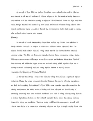 Mitchell 4
As a result of these differing studies, the debate over weekend voting and its effect on
voter turnout is still not well understood. Almost all papers find that weekend voting increases
voter turnout, with the consensus seeming to agree on a 5-6% increase. Some red flags have been
raised, though they have not definitively been tested. The reasons weekend voting affects voter
turnout are likewise highly speculative. I could find no interaction studies that sought to examine
why weekend voting impacts voter turnout.
Theory
As a result of certain shortcomings in previous studies, my election case selection is
widely inclusive and seeks to analyze all democratic elections instead of a select few. The
analysis focuses both on how weekend voting affects turnout and on what factors influence
weekend voting. This falls into four parts: modeling turnout based on weekend voting, finding
differences across groups, differences across democracies, and indicator interactions. Each of
these analyses will add to the bigger picture on weekend voting, which together allow me to
develop a clearer idea of why weekend voting impacts turnout in the way it does.
Analyzing the Impactof Weekend Voting
At the very basic level, I believe that weekend voting does provide a significant impact
on turnout. During the typical workweek (Monday-Friday), the majority of voting age citizens
are likely to be working the traditional 9-5 job. While some countries may offer protections for
missing work to vote, the added hassle of dealing with time off work and the difficulty of
effectively enforcing these laws increases individual level costs of voting, causing many workers
to abstain. By holding elections on the weekend, a country likely misses the primary working
hours of its voting age population. Weekend voting could have its consequences as well, with
citizens more likely to be on vacation, observing religious rest days, or simply staying home after
 