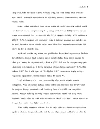 Mitchell 5
a long week. With these issues in mind, weekend voting still seems to be a better option for
higher turnout, as workday complications are more likely to add to the cost of voting and deter
potential voters.
Simply looking at weekend voting versus turnout will surely cause some omitted variable
bias. The most obvious example is compulsory voting, which Fowler (2013) shows to increase
turnout by an estimated 24%, Jackman (1987) by 22.2%, Blondel (1997) by 19.2%, and Franklin
(2002) by 7.4%. A challenge with compulsory voting is that many countries have such laws on
the books, but only a fraction actually enforce them. Thankfully, pinpointing the countries that
enforce the laws is relatively easy.
Additional variables may impact voter participation. Proportional representation has been
shown to have a positive effect on turnout across multiple studies. Some papers measure this
effect by accounting for disproportionality. Franklin (2002) finds that for every percentage point
a legislature is disproportional to its true percentage of votes, turnout decreases by .57%, while
Jackman (1987) finds it a bit higher at .79%. Lijphart (1997) estimates that simply having a
proportional representation system increases turnout by around 9%.
Levels of democracy in a country can certainly affect voter’s attitudes towards
participation. While all countries included in this analysis are democratic, they do vary within
that category. Stronger democracies will, intuitively, have more reliable and competitive
elections. As such, including the polity score as an explanatory variable will likely return
significant results. While the polity score is not directly related to elections, it makes sense to see
stronger democracies return higher turnout rates.
When looking at election structure, there are major differences between the general and
legislative elections: the general decides both the head of government and legislature while the
 