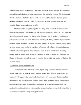 Mitchell 6
legislative only decides the legislature. With more at stake in general elections, it is reasonably
assumed that such elections see higher turnout rates than legislative elections. The best example
of such a situation is the United States, which sees about a 20% difference between general
elections and midterm elections (IDEA 2012). As such, it seems important to include an
executive dummy as an explanatory variable.
Effective number of legislative parties is a likely driver of turnout, based on a voter’s
chance to vote sincerely. In countries with few effective parties (ex.- Jamaica at 1.95), voters will
likely choose strategic voting over sincere voting because a vote for a minority candidate or
party would be wasted. This could deter voters from the polls if they feel little allegiance to the
dominant parties. Seemingly, countries with lower numbers of effective legislative parties should
see lower turnout rates. Lastly, the prevalence of elections will influence how excited citizens
will be to vote. Voter apathy is likely to increase when elections are held more frequently,
causing voters to abstain either because of a tiredness of voting or distrust in a legislature that
changes so frequently. As such, it would be expected that the higher the number of elections, the
lower the turnout.
Differences Across Democracies
As mentioned in the first theory section, higher polity scores are expected to increase
turnout. Their effect on weekend voting, however, is most likely different. Polity scores are
calculated with respect to the institutional characteristics of a country, not the demographical
characteristics that should influence weekend voting. When my turnout model is restricted to
certain polity scores, there should be little to no change in the weekend voting coefficient.
Additionally, an interaction term between polity score and weekend voting should return little to
no difference in weekend voting among polity scores.
 