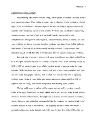 Mitchell 7
Differences Across Groups
In determining what affects weekend voting, certain groups of countries are likely to have
more impact than others. When looking at country size as a function of total population, I do not
expect to see much difference. My main argument for weekend voting’s impact focuses on the
economic and demographic aspects of each country. Population size can influence such factors,
yet there are many examples of both large and small countries that are rich or poor,
demographically heterogeneous or homogenous, and economically diverse or uniform. As such,
when restricting my turnout regression based on population size, there should be little difference
in the impact of weekend voting between small and large countries. Along the same lines,
interaction models should show little to no interaction between weekend voting and population.
Economic size of a country, however, will surely be a different story. Both total GDP and
GDP per capita are useful indicators of a country’s economic status. When restricting models by
GDP or GDP per capita, I expect to see a higher positive impact of weekend voting for richer
countries. While not always true, richer countries will tend to have a more traditional workforce
and more stable demographic statistics, both of which have been hypothesized as impacting
weekend voting. Similarly, when taking into account interactions between GDP or GDP per
capita on weekend voting, there should be a positive trend favoring richer countries.
The last useful group to analyze will be country samples used by previous research.
Earlier in this paper I mentioned four major models that include weekend voting in their analysis
of turnout. For each of these studies, the sample size is restricted to some selection of countries,
whether by region, data availability, or personal choice. By restricting my election sample to the
countries included in each of these models, I will hopefully be able to mimic their results. A
potential problem arises in the fact that each model uses elections from before 2000, while my
 