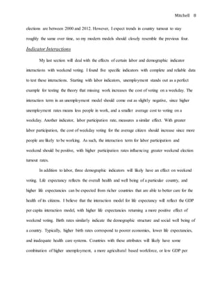 Mitchell 8
elections are between 2000 and 2012. However, I expect trends in country turnout to stay
roughly the same over time, so my modern models should closely resemble the previous four.
Indicator Interactions
My last section will deal with the effects of certain labor and demographic indicator
interactions with weekend voting. I found five specific indicators with complete and reliable data
to test these interactions. Starting with labor indicators, unemployment stands out as a perfect
example for testing the theory that missing work increases the cost of voting on a weekday. The
interaction term in an unemployment model should come out as slightly negative, since higher
unemployment rates means less people in work, and a smaller average cost to voting on a
weekday. Another indicator, labor participation rate, measures a similar effect. With greater
labor participation, the cost of weekday voting for the average citizen should increase since more
people are likely to be working. As such, the interaction term for labor participation and
weekend should be positive, with higher participation rates influencing greater weekend election
turnout rates.
In addition to labor, three demographic indicators will likely have an effect on weekend
voting. Life expectancy reflects the overall health and well being of a particular country, and
higher life expectancies can be expected from richer countries that are able to better care for the
health of its citizens. I believe that the interaction model for life expectancy will reflect the GDP
per capita interaction model, with higher life expectancies returning a more positive effect of
weekend voting. Birth rates similarly indicate the demographic structure and social well being of
a country. Typically, higher birth rates correspond to poorer economies, lower life expectancies,
and inadequate health care systems. Countries with these attributes will likely have some
combination of higher unemployment, a more agricultural based workforce, or low GDP per
 