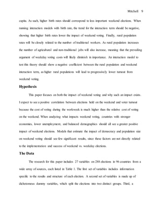Mitchell 9
capita. As such, higher birth rates should correspond to less important weekend elections. When
running interaction models with birth rate, the trend for the interaction term should be negative,
showing that higher birth rates lower the impact of weekend voting. Finally, rural population
rates will be closely related to the number of traditional workers. As rural population increases
the number of agricultural and non-traditional jobs will also increase, meaning that the prevailing
argument of weekday voting costs will likely diminish in importance. An interaction model to
test this theory should show a negative coefficient between the rural population and weekend
interaction term, as higher rural populations will lead to progressively lower turnout from
weekend voting.
Hypothesis
This paper focuses on both the impact of weekend voting and why such an impact exists.
I expect to see a positive correlation between elections held on the weekend and voter turnout
because the cost of voting during the workweek is much higher than the relative cost of voting
on the weekend. When analyzing what impacts weekend voting, countries with stronger
economies, lower unemployment, and balanced demographics should all see a greater positive
impact of weekend elections. Models that estimate the impact of democracy and population size
on weekend voting should see few significant results, since these factors are not directly related
to the implementation and success of weekend vs. weekday elections.
The Data
The research for this paper includes 27 variables on 288 elections in 96 countries from a
wide array of sources, each listed in Table 1. The first set of variables includes information
specific to the results and structure of each election. A second set of variables is made up of
dichotomous dummy variables, which split the elections into two distinct groups. Third, a
 