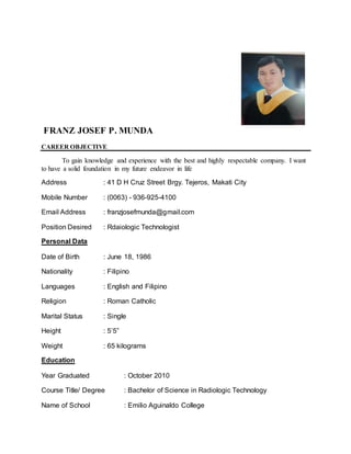 FRANZ JOSEF P. MUNDA
CAREER OBJECTIVE
To gain knowledge and experience with the best and highly respectable company. I want
to have a solid foundation in my future endeavor in life
Address : 41 D H Cruz Street Brgy. Tejeros, Makati City
Mobile Number : (0063) - 936-925-4100
Email Address : franzjosefmunda@gmail.com
Position Desired : Rdaiologic Technologist
Personal Data
Date of Birth : June 18, 1986
Nationality : Filipino
Languages : English and Filipino
Religion : Roman Catholic
Marital Status : Single
Height : 5’5”
Weight : 65 kilograms
Education
Year Graduated : October 2010
Course Title/ Degree : Bachelor of Science in Radiologic Technology
Name of School : Emilio Aguinaldo College
 