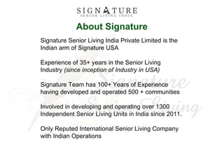 About Signature
Signature Senior Living India Private Limited is the
Indian arm of Signature USA
Experience of 35+ years in the Senior Living
Industry (since inception of Industry in USA)
Signature Team has 100+ Years of Experience
having developed and operated 500 + communities
Involved in developing and operating over 1300
Independent Senior Living Units in India since 2011.
Only Reputed International Senior Living Company
with Indian Operations
 