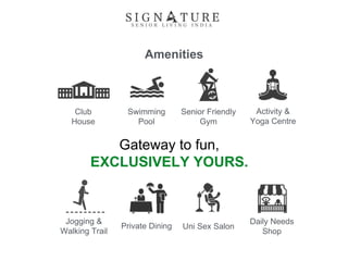 Amenities
Jogging &
Walking Trail
Club
House
Swimming
Pool
Senior Friendly
Gym
Activity &
Yoga Centre
Uni Sex Salon
Daily Needs
Shop
Private Dining
Gateway to fun,
EXCLUSIVELY YOURS.
 