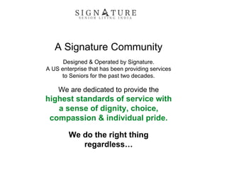 A Signature Community
Designed & Operated by Signature.
A US enterprise that has been providing services
to Seniors for the past two decades.
We are dedicated to provide the
highest standards of service with
a sense of dignity, choice,
compassion & individual pride.
We do the right thing
regardless…
 