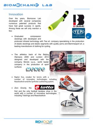Over the years, Biomoove Lab
developed with several companies
numerous patented products that
have had great success in sports.
Among these we will only mention a
few:
 Graduated compression
stockings with developed and
produced infrared technology with Tea srl. company specializing in the production
of elastic stockings and elastic segments with quality yarns and Biemmesport srl, a
leading manufacturer of clothing for cycling.
 The athletics track of the Beijing
Olympics 2008 and London 2012
designed and developed with the
company Mondo s.p.a., world leader
company in the production of sport
surfaces

 Zero Gravity, the
first and the only football laceless shoe in the
world with a number of innovative technologies
including Twist'ngo and ReactiveArch
 