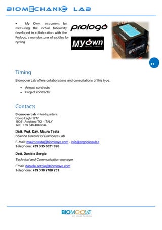  My Own,
Biomoove Lab offers collaborations and consultations of this type:
 Annual contracts
 Project contracts
Biomoove Lab - Headquarters:
Corso Laghi 177/1
10051 Avigliana TO - ITALY
Tel.: +39 348 4046044
Dott. Prof. Cav. Mauro Testa
Science Director of Biomoove Lab
E-Mail: mauro.testa@biomoove.com - info@ergoconsult.it
Telephone: +39 335 6021 896
Dott. Daniele Sergio
Technical and Communication manager
Email: daniele.sergio@biomoove.com
Telephone: +39 338 2780 231
 