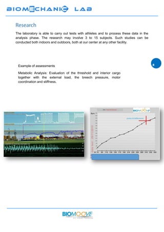 The laboratory is able to carry out tests with athletes and to process these data in the
analysis phase. The research may involve 3 to 15 subjects. Such studies can be
conducted both indoors and outdoors, both at our center at any other facility
Example of assessments
Metabolic Analysis: Evaluation of the threshold and interior cargo
together with the external load, the breech pressure, motor
coordination and stiffness.
 