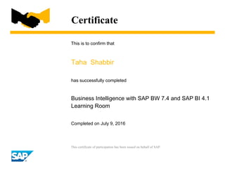 Certificate
This is to confirm that
Taha Shabbir
has successfully completed
Business Intelligence with SAP BW 7.4 and SAP BI 4.1
Learning Room
Completed on July 9, 2016
This certificate of participation has been issued on behalf of SAP.
 