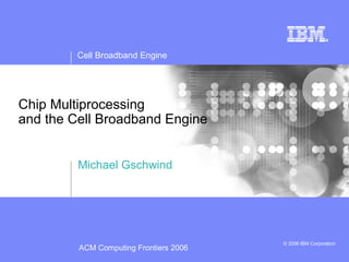 Cell Broadband Engine
© 2006 IBM Corporation
Chip Multiprocessing
and the Cell Broadband Engine
Michael Gschwind
ACM Computing Frontiers 2006
 