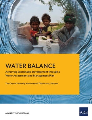Water Balance
Achieving Sustainable Development through a Water Assessment and Management Plan
The Case of Federally Administered Tribal Areas, Pakistan
If water is to be managed in a sustainable way, the planners and managers must know how much there is
and how much of it is needed, particularly in arid and semi-arid regions. The report provides the guidance,
methods, data, and analyses needed to assess water availability and needs in micro watersheds. It shows how
to prepare short-, medium-, and long-term water investment and management plans on the basis of volume
of surface and groundwater within a watershed and the needs of agriculture, people, and livestock. It offers
a practical approach based on real-life assessments that have helped planners decide on investments to
develop and manage water.
About the Asian Development Bank
ADB’s vision is an Asia and Pacific region free of poverty. Its mission is to help its developing member
countries reduce poverty and improve the quality of life of their people. Despite the region’s many successes,
it remains home to approximately two-thirds of the world’s poor: 1.6 billion people who live on less than $2
a day, with 733 million struggling on less than $1.25 a day. ADB is committed to reducing poverty through
inclusive economic growth, environmentally sustainable growth, and regional integration.
Based in Manila, ADB is owned by 67 members, including 48 from the region. Its main instruments for
helping its developing member countries are policy dialogue, loans, equity investments, guarantees, grants,
and technical assistance.
ASIAN DEVELOPMENT BANK
ASIAN DEVELOPMENT BANK
6 ADB Avenue, Mandaluyong City
1550 Metro Manila, Philippines
www.adb.org
WATER BALANCE
Achieving Sustainable Development through a
Water Assessment and Management Plan
The Case of Federally Administered Tribal Areas, Pakistan
 
