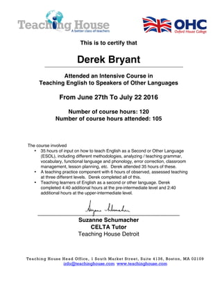 Teaching House Head Office, 1 South Market Street, Suite 4136, Boston, MA 02109
info@teachinghouse.com www.teachinghouse.com
This is to certify that
Derek Bryant
Attended an Intensive Course in
Teaching English to Speakers of Other Languages
From June 27th To July 22 2016
Number of course hours: 120
Number of course hours attended: 105
The course involved
• 35 hours of input on how to teach English as a Second or Other Language
(ESOL), including different methodologies, analyzing / teaching grammar,
vocabulary, functional language and phonology, error correction, classroom
management, lesson planning, etc. Derek attended 35 hours of these.
• A teaching practice component with 6 hours of observed, assessed teaching
at three different levels. Derek completed all of this.
• Teaching learners of English as a second or other language. Derek
completed 4:40 additional hours at the pre-intermediate level and 2:40
additional hours at the upper-intermediate level.
____________________________________________
Suzanne Schumacher
CELTA Tutor
Teaching House Detroit
 