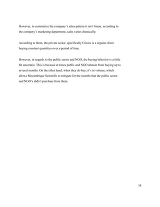 16
However, to summarize the company’s sales pattern it isn’t linear, according to
the company’s marketing department, sales varies drastically;
According to them, the private sector, specifically Clinics is a regular client
buying constant quantities over a period of time.
However, in regards to the public sector and NGO, the buying behavior is a little
bit uncertain. This is because at times public and NGO abstain from buying up to
several months. On the other hand, when they do buy, it’s in volume, which
allows Mozambique Scientific to mitigate for the months that the public sector
and NGO’s didn’t purchase from them.
 