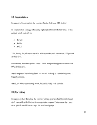 18
2.1 Segmentation
In regards to Segmentation, the company has the following STP strategy.
Its Segmentation Strategy is basically explained in the introductory phase of this
project, which basically is;
 Private
 Public
 NGOs
Thus, having the private sector as its primary market, this constitutes 75% percent
of their sales.
Furthermore, within the private sector Clinics being their biggest customers with
90% of their sales.
While the public constituting about 5% and the Ministry of Health being their
biggest costumer.
While, the NGOs constituting about 20% of its yearly sales volume.
2.2 Targeting
In regards, to their Targeting the company utilizes a series of exhibition to target
the 3 groups identified during the segmentation process. Furthermore, they have
three specific exhibitions to target the mentioned groups.
 
