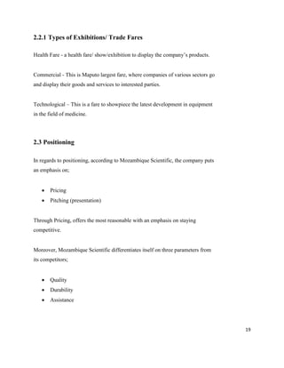 19
2.2.1 Types of Exhibitions/ Trade Fares
Health Fare - a health fare/ show/exhibition to display the company’s products.
Commercial - This is Maputo largest fare, where companies of various sectors go
and display their goods and services to interested parties.
Technological – This is a fare to showpiece the latest development in equipment
in the field of medicine.
2.3 Positioning
In regards to positioning, according to Mozambique Scientific, the company puts
an emphasis on;
 Pricing
 Pitching (presentation)
Through Pricing, offers the most reasonable with an emphasis on staying
competitive.
Moreover, Mozambique Scientific differentiates itself on three parameters from
its competitors;
 Quality
 Durability
 Assistance
 