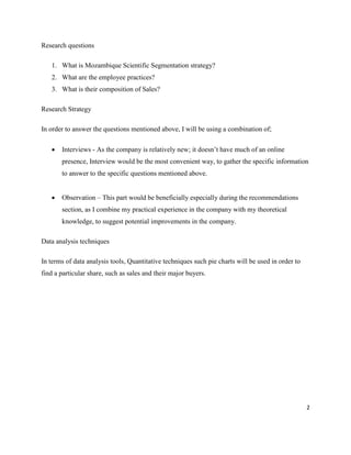 2
Research questions
1. What is Mozambique Scientific Segmentation strategy?
2. What are the employee practices?
3. What is their composition of Sales?
Research Strategy
In order to answer the questions mentioned above, I will be using a combination of;
 Interviews - As the company is relatively new; it doesn’t have much of an online
presence, Interview would be the most convenient way, to gather the specific information
to answer to the specific questions mentioned above.
 Observation – This part would be beneficially especially during the recommendations
section, as I combine my practical experience in the company with my theoretical
knowledge, to suggest potential improvements in the company.
Data analysis techniques
In terms of data analysis tools, Quantitative techniques such pie charts will be used in order to
find a particular share, such as sales and their major buyers.
 