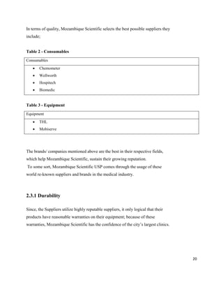 20
In terms of quality, Mozambique Scientific selects the best possible suppliers they
include;
Table 2 - Consumables
Consumables
 Chemometer
 Wellworth
 Hospitech
 Biomedic
Table 3 - Equipment
Equipment
 THL
 Mobiserve
The brands/ companies mentioned above are the best in their respective fields,
which help Mozambique Scientific, sustain their growing reputation.
To some sort, Mozambique Scientific USP comes through the usage of these
world re-known suppliers and brands in the medical industry.
2.3.1 Durability
Since, the Suppliers utilize highly reputable suppliers, it only logical that their
products have reasonable warranties on their equipment; because of these
warranties, Mozambique Scientific has the confidence of the city’s largest clinics.
 