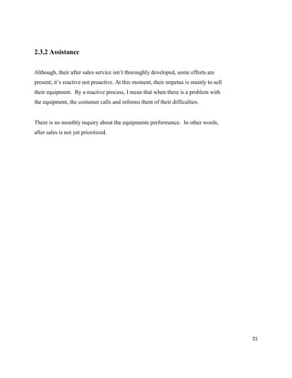 21
2.3.2 Assistance
Although, their after sales service isn’t thoroughly developed, some efforts are
present; it’s reactive not proactive. At this moment, their impetus is mainly to sell
their equipment. By a reactive process, I mean that when there is a problem with
the equipment, the costumer calls and informs them of their difficulties.
There is no monthly inquiry about the equipments performance. In other words,
after sales is not yet prioritized.
 