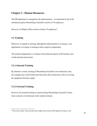 22
Chapter 3 - Human Resources
The HR department is managed by the administration. As mentioned in the in the
introductory phase Mozambique Scientific consists of 18 employees.
However, its Maputo office consists of about 10 employees5
.
3.1 Training
Moreover, in regards to training, although the administration is in charge, every
department is in charge of training in their respective department.
The technical department is in charge of the technical aspects of the business, this
is both internal and external.
3.1.1 Internal Training
By internal we mean, training of Mozambique Scientific own technicians, here,
the company has a chief technicians that trains other technicians in the art of using
the equipment that they supply.
3.1.2 External Training
However, by external training we mean training Mozambique Scientific Clients,
Such as doctors or technicians in the medical industry.
5
This is the number I have counted, their might more as some staff might be on leave or sick.
 