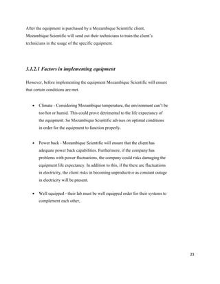 23
After the equipment is purchased by a Mozambique Scientific client,
Mozambique Scientific will send out their technicians to train the client’s
technicians in the usage of the specific equipment.
3.1.2.1 Factors in implementing equipment
However, before implementing the equipment Mozambique Scientific will ensure
that certain conditions are met.
 Climate - Considering Mozambique temperature, the environment can’t be
too hot or humid. This could prove detrimental to the life expectancy of
the equipment. So Mozambique Scientific advises on optimal conditions
in order for the equipment to function properly.
 Power back - Mozambique Scientific will ensure that the client has
adequate power back capabilities. Furthermore, if the company has
problems with power fluctuations, the company could risks damaging the
equipment life expectancy. In addition to this, if the there are fluctuations
in electricity, the client risks in becoming unproductive as constant outage
in electricity will be present.
 Well equipped - their lab must be well equipped order for their systems to
complement each other,
 