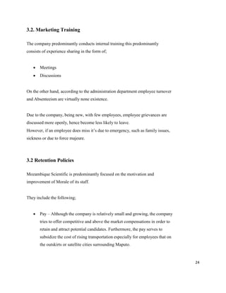 24
3.2. Marketing Training
The company predominantly conducts internal training this predominantly
consists of experience sharing in the form of;
 Meetings
 Discussions
On the other hand, according to the administration department employee turnover
and Absenteeism are virtually none existence.
Due to the company, being new, with few employees, employee grievances are
discussed more openly, hence become less likely to leave.
However, if an employee does miss it’s due to emergency, such as family issues,
sickness or due to force majeure.
3.2 Retention Policies
Mozambique Scientific is predominantly focused on the motivation and
improvement of Morale of its staff.
They include the following;
 Pay – Although the company is relatively small and growing, the company
tries to offer competitive and above the market compensations in order to
retain and attract potential candidates. Furthermore, the pay serves to
subsidize the cost of rising transportation especially for employees that on
the outskirts or satellite cities surrounding Maputo.
 