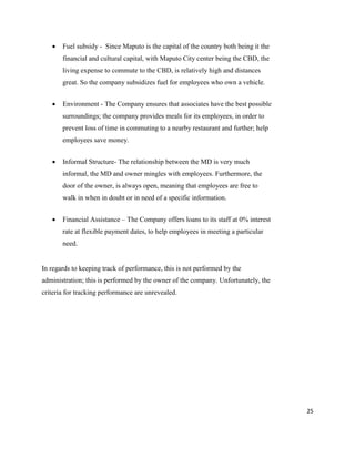 25
 Fuel subsidy - Since Maputo is the capital of the country both being it the
financial and cultural capital, with Maputo City center being the CBD, the
living expense to commute to the CBD, is relatively high and distances
great. So the company subsidizes fuel for employees who own a vehicle.
 Environment - The Company ensures that associates have the best possible
surroundings; the company provides meals for its employees, in order to
prevent loss of time in commuting to a nearby restaurant and further; help
employees save money.
 Informal Structure- The relationship between the MD is very much
informal, the MD and owner mingles with employees. Furthermore, the
door of the owner, is always open, meaning that employees are free to
walk in when in doubt or in need of a specific information.
 Financial Assistance – The Company offers loans to its staff at 0% interest
rate at flexible payment dates, to help employees in meeting a particular
need.
In regards to keeping track of performance, this is not performed by the
administration; this is performed by the owner of the company. Unfortunately, the
criteria for tracking performance are unrevealed.
 