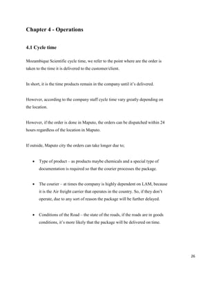 26
Chapter 4 - Operations
4.1 Cycle time
Mozambique Scientific cycle time, we refer to the point where are the order is
taken to the time it is delivered to the customer/client.
In short, it is the time products remain in the company until it’s delivered.
However, according to the company staff cycle time vary greatly depending on
the location.
However, if the order is done in Maputo, the orders can be dispatched within 24
hours regardless of the location in Maputo.
If outside, Maputo city the orders can take longer due to;
 Type of product – as products maybe chemicals and a special type of
documentation is required so that the courier processes the package.
 The courier – at times the company is highly dependent on LAM, because
it is the Air freight carrier that operates in the country. So, if they don’t
operate, due to any sort of reason the package will be further delayed.
 Conditions of the Road – the state of the roads, if the roads are in goods
conditions, it’s more likely that the package will be delivered on time.
 