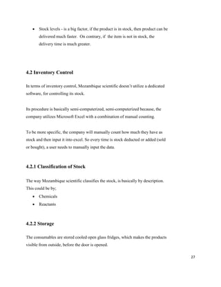 27
 Stock levels - is a big factor, if the product is in stock, then product can be
delivered much faster. On contrary, if the item is not in stock, the
delivery time is much greater.
4.2 Inventory Control
In terms of inventory control, Mozambique scientific doesn’t utilize a dedicated
software, for controlling its stock.
Its procedure is basically semi-computerized, semi-computerized because, the
company utilizes Microsoft Excel with a combination of manual counting.
To be more specific, the company will manually count how much they have as
stock and then input it into excel. So every time is stock deducted or added (sold
or bought), a user needs to manually input the data.
4.2.1 Classification of Stock
The way Mozambique scientific classifies the stock, is basically by description.
This could be by;
 Chemicals
 Reactants
4.2.2 Storage
The consumables are stored cooled open glass fridges, which makes the products
visible from outside, before the door is opened.
 