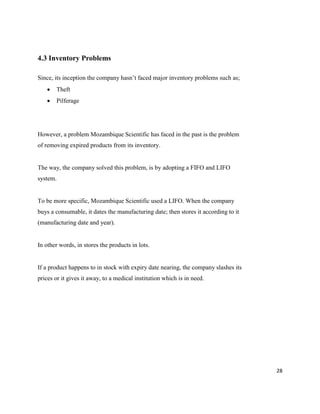 28
4.3 Inventory Problems
Since, its inception the company hasn’t faced major inventory problems such as;
 Theft
 Pilferage
However, a problem Mozambique Scientific has faced in the past is the problem
of removing expired products from its inventory.
The way, the company solved this problem, is by adopting a FIFO and LIFO
system.
To be more specific, Mozambique Scientific used a LIFO. When the company
buys a consumable, it dates the manufacturing date; then stores it according to it
(manufacturing date and year).
In other words, in stores the products in lots.
If a product happens to in stock with expiry date nearing, the company slashes its
prices or it gives it away, to a medical institution which is in need.
 