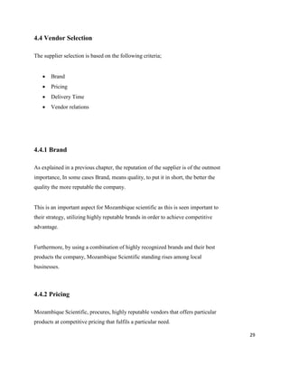 29
4.4 Vendor Selection
The supplier selection is based on the following criteria;
 Brand
 Pricing
 Delivery Time
 Vendor relations
4.4.1 Brand
As explained in a previous chapter, the reputation of the supplier is of the outmost
importance, In some cases Brand, means quality, to put it in short, the better the
quality the more reputable the company.
This is an important aspect for Mozambique scientific as this is seen important to
their strategy, utilizing highly reputable brands in order to achieve competitive
advantage.
Furthermore, by using a combination of highly recognized brands and their best
products the company, Mozambique Scientific standing rises among local
businesses.
4.4.2 Pricing
Mozambique Scientific, procures, highly reputable vendors that offers particular
products at competitive pricing that fulfils a particular need.
 