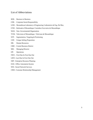 3
List of Abbreviations
B2B - Business to Business
CSR - Corporate Social Responsibility
LEM - Mozambican Laboratory of Engineering/ Laboratorio de Eng. De Moc.
CFM - Railroads of Mozambique/ Caminhos Feroviario de Mocambique
NGO- Non- Governmental Organization
TVM- Television of Mozambique / Televisao de Mocambique
STP- Segmentation, Targeting & Positioning
USP- Unique Selling Proposition
HR- Human Resources
CBD - Central Business District
MD- Managing Director
OP- Operations
FIFO - First One In First One Out
LIFO - Last One In First One Out
ERP - Enterprise Resource Planning
OAS - Office Automation System
SNS - Social Network Services
CRM - Customer Relationship Management
 