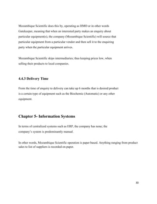 30
Mozambique Scientific does this by, operating as HMO or in other words
Gatekeeper, meaning that when an interested party makes an enquiry about
particular equipment(s), the company (Mozambique Scientific) will source that
particular equipment from a particular vendor and then sell it to the enquiring
party when the particular equipment arrives.
Mozambique Scientific skips intermediaries; thus keeping prices low, when
selling their products to local companies.
4.4.3 Delivery Time
From the time of enquiry to delivery can take up 6 months that is desired product
is a certain type of equipment such as the Biochemic (Automatic) or any other
equipment.
Chapter 5- Information Systems
In terms of centralized systems such as ERP, the company has none; the
company’s system is predominantly manual.
In other words, Mozambique Scientific operation is paper based. Anything ranging from product
sales to list of suppliers is recorded on paper.
 