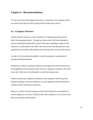 31
Chapter 6 - Recommendations
To start with, Since Mozambique Scientific is a relatively a new company; there
are certain areas that can still be improved the include areas such as;
6.1 - Company Structure
I believe that the structure is still not defined; I’m talking about the positions
below the managing director. Through my observation, I felt that information
was too centralized and that when certain information regarding a aspect by the
business to a staff member, they didn’t have the answers and the questions were
pushed down to another staff member and in the hope they come up with answers.
In order to fix the mentioned problem, I would recommend a combination of
training and decentralization.
Furthermore, I believe employees situated on the upper level of the hierarchy are
knowledgeable on the businesses traits. However, employees situated in the lower
levels don’t fully have the information on what the business does.
I believe by having a company orientation to new employees and having more
frequent meetings, so that all employees can stay updated would be beneficial to
company reduce information asymmetry.
Moreover, I believe that the company should clearly define the reasonability of
certain employees as at times I observed that some employees are not clear on the
their role and other staff members.
 