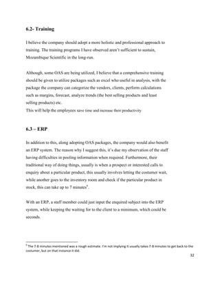 32
6.2- Training
I believe the company should adopt a more holistic and professional approach to
training. The training programs I have observed aren’t sufficient to sustain,
Mozambique Scientific in the long-run.
Although, some OAS are being utilized, I believe that a comprehensive training
should be given to utilize packages such as excel who useful in analysis, with the
package the company can categorize the vendors, clients, perform calculations
such as margins, forecast, analyze trends (the best selling products and least
selling products) etc.
This will help the employees save time and increase their productivity
6.3 – ERP
In addition to this, along adopting OAS packages, the company would also benefit
an ERP system. The reason why I suggest this, it’s due my observation of the staff
having difficulties in pooling information when required. Furthermore, their
traditional way of doing things, usually is when a prospect or interested calls to
enquiry about a particular product, this usually involves letting the costumer wait,
while another goes to the inventory room and check if the particular product in
stock, this can take up to 7 minutes6
.
With an ERP, a staff member could just input the enquired subject into the ERP
system, while keeping the waiting for to the client to a minimum, which could be
seconds.
6
The 7-8 minutes mentioned was a rough estimate. I’m not implying it usually takes 7-8 minutes to get back to the
costumer, but on that instance it did.
 
