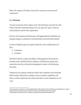 33
Hence, the company will reduce waste such as unnecessary movement and
waiting time7
.
6.4 –Marketing
The most crucial part of the company, from what information I got from the staff,
I believe that their marketing strategy to be very vague. By vague, I mean not
clearly defined except for their segmentation.
However, the Targeting and Positioning is still lagging behind. Nonetheless, the
targeting strategy in comparison to the positioning is still much better defined8
.
In order to bridge the gap, the company should do a more in depth analysis of
their;
 Competitors
 Costumers
My belief is that the company still adopts a selling approach and instead of a
customer centric and belief that the company is suffering from myopia, they
assume that since they sell specialized equipment, costumer will keep buying
from them.
Furthermore, the company should also analyze their competitors with a thorough
SWOT analysis followed by a strategic canvas to map their capabilities with
others, in order to determine why clients prefer them over the competitors or vice
versa.
7
By unnecessary movement, I mean walking down to the inventory room and back up; by waiting time, I mean,
the duration the customer waits on the line, until the staff replies to particular inquiry.
8
Mozambique Scientific focuses on Niches, providing a few specialized equipments.
 