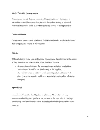 34
6.4.1 – Potential Improvements
The company should do more personal selling going to more businesses or
institutions that might require their products, instead of waiting to potential
customers to come to them, in short the company should be more proactive.
Create brochures
The company should create brochures (E- brochure) in order to raise visibility of
their company and offer it in public events
Website
Although, their website is up and running I recommend them to remove the names
of their suppliers and links because of the following reasons:
 A competitor might copy the same equipment and other product that
Mozambique Scientific has, just looking at the supplier.
 A potential customer might bypass Mozambique Scientific and deal
directly with the supplier and hence, potentially causing a lost sale to the
company.
After Sales
Mozambique Scientific should put an emphasis on After Sales, not only
concentrate of selling their products; the purpose of the after sales is creating a
relationship with the costumer, which would help Mozambique Scientific in the
long-run.
 