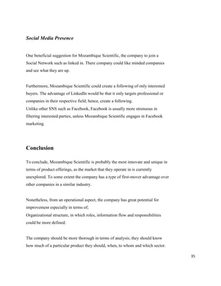 35
Social Media Presence
One beneficial suggestion for Mozambique Scientific, the company to join a
Social Network such as linked in. There company could like minded companies
and see what they are up.
Furthermore, Mozambique Scientific could create a following of only interested
buyers. The advantage of LinkedIn would be that it only targets professional or
companies in their respective field; hence, create a following.
Unlike other SNS such as Facebook, Facebook is usually more strenuous in
filtering interested parties, unless Mozambique Scientific engages in Facebook
marketing.
Conclusion
To conclude, Mozambique Scientific is probably the most innovate and unique in
terms of product offerings, as the market that they operate in is currently
unexplored. To some extent the company has a type of first-mover advantage over
other companies in a similar industry.
Nonetheless, from an operational aspect, the company has great potential for
improvement especially in terms of;
Organizational structure, in which roles, information flow and responsibilities
could be more defined.
The company should be more thorough in terms of analysis; they should know
how much of a particular product they should, when, to whom and which sector.
 