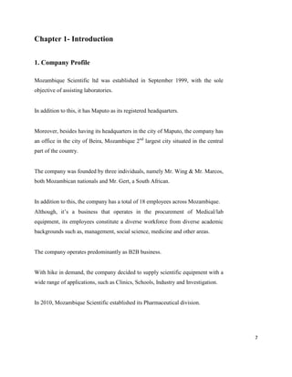 7
Chapter 1- Introduction
1. Company Profile
Mozambique Scientific ltd was established in September 1999, with the sole
objective of assisting laboratories.
In addition to this, it has Maputo as its registered headquarters.
Moreover, besides having its headquarters in the city of Maputo, the company has
an office in the city of Beira, Mozambique 2nd
largest city situated in the central
part of the country.
The company was founded by three individuals, namely Mr. Wing & Mr. Marcos,
both Mozambican nationals and Mr. Gert, a South African.
In addition to this, the company has a total of 18 employees across Mozambique.
Although, it’s a business that operates in the procurement of Medical/lab
equipment, its employees constitute a diverse workforce from diverse academic
backgrounds such as, management, social science, medicine and other areas.
The company operates predominantly as B2B business.
With hike in demand, the company decided to supply scientific equipment with a
wide range of applications, such as Clinics, Schools, Industry and Investigation.
In 2010, Mozambique Scientific established its Pharmaceutical division.
 