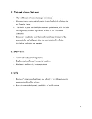 8
1.1 Vision & Mission Statement
 The workforce is of outmost strategic importance.
 Guaranteeing the partners & clients the best technological solutions that
are financial viable.
 The desire to grow sustainably in order face globalization, with the help
of companies with sound reputations, in order to add value and a
difference.
 Immensely proud in the contribution of scientific development of the
country to the market by providing one more solution by offering
specialized equipment and services.
1.2 Our Values
 Teamwork is of outmost importance.
 Implementation of sound commercial practices.
 Confidence and integrity in our operations
1.3 CSR
 Emphasis’s on primary health care and schools by providing diagnostic
equipment and teaching science.
 Re-enforcement of diagnostic capabilities of health centers.
 