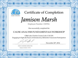 Certificate of Completion
Has successfully completed the
CAUSE ANALYSIS FUNDAMENTALS WORKSHOP
CB&I Lake Charles Course Code: CAP-201
Engaging in Eight (8) Hours of Introductory/Refresher Classroom Participation
Jamison Marsh
JASON L RADFORD, INSTRUCTOR
Employee Number: 1311515
November 24th, 2014
Employee Number: 1323916
Lake Charles
 