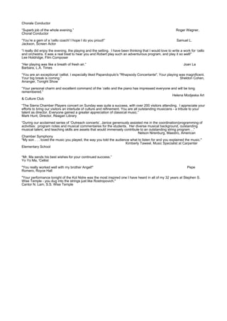 Chorale Conductor
“Superb job of the whole evening.” Roger Wagner,
Choral Conductor
“You’re a gem of a 'cello coach! I hope I do you proud!” Samuel L.
Jackson, Screen Actor
“I really did enjoy the evening, the playing and the setting. I have been thinking that I would love to write a work for ‘cello
and orchestra. It was a real treat to hear you and Robert play such an adventurous program, and play it so well!”
Lee Holdridge, Film Composer
“Her playing was like a breath of fresh air.” Joan La
Barbara, L.A. Times
“You are an exceptional ‘cellist. I especially liked Papandopulo's "Rhapsody Concertante". Your playing was magnificent.
Your big break is coming.” Sheldon Cohen,
Arranger, Tonight Show
“Your personal charm and excellent command of the ‘cello and the piano has impressed everyone and will be long
remembered.”
Helena Modjeska Art
& Culture Club
“The Sierra Chamber Players concert on Sunday was quite a success, with over 200 visitors attending. I appreciate your
efforts to bring our visitors an interlude of culture and refinement. You are all outstanding musicians - a tribute to your
talent as director. Everyone gained a greater appreciation of classical music.”
Mark Hunt, Director, Reagan Library
“During our acclaimed series of ‘Outreach concerts’, Janice generously assisted me in the coordination/programming of
activities: program notes and musical commentaires for the students. Her diverse musical background, outstanding
musical talent, and teaching skills are assets that would immensely contribute to an outstanding string program . .”
Nelson Nirenburg, Maestro, American
Chamber Symphony
"My son . . . loved the music you played, the way you told the audience what to listen for and you explained the music."
Kimberly Taweel, Music Specialist at Carpenter
Elementary School
“Mr. Ma sends his best wishes for your continued success.”
Yo Yo Ma, 'Cellist
"You really worked well with my brother Angel!" Pepe
Romero, Royce Hall
"Your performance tonight of the Kol Nidre was the most inspired one I have heard in all of my 32 years at Stephen S.
Wise Temple - you dug into the strings just like Rostropovich."
Cantor N. Lam, S.S. Wise Temple
 