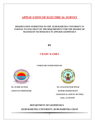 1
APPLICATION OF ELECTRICAL SURVEY
DISSERTATION SUBMITTED TO THE KURUKSHETRA UNIVERSITY IN
PARTIAL FULFILLMENT OF THE REQUIREMENT FOR THE DEGREE OF
MASTER OF TECHNOLOGY IN APPLIED GEOPHYSICS
BY
CHARU KAMRA
UNDER THE SUPERVISION OF:
Mr. SUSHIL KUMAR Mr. SANJAI KUMAR SINGH
ASSISTANT PROFESSOR SENIOR GEOPHYSICIST
GEOLOGICAL SURVEY OF INDIA
(GSI), LUCKNOW
DEPARTMENT OF GEOPHYSICS
KURUKSHETRA UNIVERSITY, KURUKSHETRA-136119
 