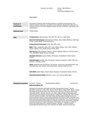 Chantilly, VA 20105 Phone: 408-472-4111
E-mail:
aman.kebreab@gmail.com
AmanKebreab
Summary of
qualifications
Stf Software Engineer with broad experience in software programming, and
software design. Involved in all phases of the software development life cycle of
software projects from the integration phase through installation, operations, and
maintenance.
Clearance Level TS/SCI w/Poly
Skills Programming : JEE (Servlets, JSP, EJB, JMS, JSF 2.x), J2SE, OSGi
Internet Technologies: Web Services (WSDL, UDDI, SOAP, RESTful), Web Page
Design, portal design, Home Networking
Programming Languages: Java, SQL, BPEL, Ada
Web: HTML, JavaScript, AJAX, XML / XSL, XPath, XQuery, XSLT, KML, XMLSpy,
JQuery, JQGrid, JSTL, JSON, Amazon AWS, REST
App Servers: BEA Weblogic Platform, Oracle Weblogic Platform, Tomcat, Oracle
11.x, JBossESB, JBOSS Server, Sun ESB,
Database Servers: Oracle, MySQL, MS Access, ElasticSearch, SOLR search,
Lucene
Methodologies: DoDAF, UML (Use Cases, Sequence Diagrams, OOD), MS Visio,
XMLSpy + UModel, Artisan
Other: Agile/extreme techniques, unit testing, continuous code deployment, pair
programming, code reviews, build automation, Jenkins, Selenium, PKI
Soft Skills: Client Mgmt, Project Mgmt, Research, Presentation Skills, Training
Operating System Skills: Windows, Linux, Unix, Solaris x86 & sparc
Professional experience Oct 2010 - Present Lockheed Martin IS&GS Herndon VA
Software Engineer Stf
Designed & implement web based workflow management system, utilized
javaJSP, Javascript, HTML, CSS, JQuery, SOLR search, JBoss JBPM, Maven, Oracle
DB; Design & developed Web User Interface for Electronic Sensitive Information
Protection (ESIP), utilizing JEE, JSF 2.0, AJAX, JDBC; Design & developed Web
User Interface for Oceanic Conflict Advisor Trail(OCAT), utilizing JEE, Web Service
and JSF 2.0/JSP and AJAX. The OCAT Web Interface allows dispatchers to pre-
probe preferred oceanic routing while additional reducing air traffic controller and
pilot workloads. Developed Automated java SIG crosscheck Tool, this allows list of
discrepancies between deliverables in progress and metrics and threads database
to ensure tracking the flight information and present correct data to customer.
Performed trade study and created prototype: XMLSpy + UModel, Artisan.
Developed FAA-NATCA future User Interface for ERAM, utilizing ATCAD tool.
 