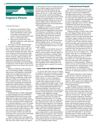 10
continued from page 9
v	Permanency Roundtables–These
planning meetings provide profes-
sional consultation in order to have
an in-depth consideration of the
youth’s situation and prioritize action
steps for a permanency plan.
v	 Engagement of Youth Voice–This
approach emphasizes youth input into
decision-making.
The range of services offered through
IL is broad and includes services based
on a written assessment of the youth’s life
skills. A formalized life skills assessment
can determine strengths and needs. Areas of
focus include personal development skills
such as self-esteem, communication skills,
decision-making, conflict resolution and
anger management. IL skills include career
exploration, obtaining job skills, money
management knowledge and understanding
of legal issues. Some workers use the Casey
Assessment tool (see resources, this issue of
VCPN).
Workers can help the youth with tasks
such as developing a budget, establishing a
bank account, and balancing a checkbook.
Adults who can support the youth on an
ongoing basis are identified. Workers can
offer assistance in obtaining a high school
diploma or GED or in arranging for col-
lege or technical training. Assistance can
be provided in obtaining and maintaining
employment. Mental health or substance
abuse counseling can be arranged. Workers
can assist both with smaller tasks (such as
obtaining documents) and with long-term
planning.
Elizabeth Graham, LCSW, Independent
Living Coordinator from Chesterfield/Co-
lonial Heights DSS describes some of the
approaches her agency has adopted. Their
youth have monthly meetings with their fam-
ily services specialist and also benefit from
two weekend conferences a year. The Virgin-
ia Department of Social Services contracts
with Project Life (description below) to offer
two yearly statewide youth conferences. Not
only can the youth experience weekends
away from home, but they can tackle new
experiences like a ropes course or participate
in something exciting, like a dance.
Graham’s agency uses a team approach
and relies upon input from the youth as well.
The foster care worker, foster care supervi-
Virginia’s Picture
sor, the guardian ad litem, biological parents
or kin, a parent support coach, and service
providers all meet with Graham and the
youth to discuss the IL plan and the effec-
tiveness of services. As the youth matures,
they work closely with the Great Expecta-
tions program (see description below) which
provides a coach and mentor for assistance
with planning higher education. Local com-
munity colleges such as John Tyler and J.
Sergeant Reynolds have Great Expectations
staff available on campus.
Funding for needed services and stipends
is available through a variety of sources.
There are Chafee Independent Living funds,
CSA funding (a combination of state and
local funds), Community Services Board
funding, Medicaid, and private insurance.
According to Graham, services are ter-
minated when the youth is age 21 or 23
(depending upon the youth’s circumstances
and the funding source), or if the services
are completed and goals met, or if the youth
is non-compliant with the services, or at the
youth’s request.
It is important to note that IL services in
Virginia do not include some critical com-
ponents such as regular casework support or
a guarantee of housing. According to Amy
Woolard of Voices for Virginia’s Children,
since stipends are limited, youth must work
full-time jobs to pay for housing and utilities
and this responsibility can preclude them
from attending school or being able to de-
vote sufficient time to studies to be success-
ful in school.
Foster Youth with Additional Needs
IL services after foster care are not equal-
ly suitable for all youth according to workers
interviewed. “Youth have to be emotionally
ready to work with the program,” comments
Smith. The key to success, according to
several workers who were interviewed, is
a youth with a support system of caring
adults, in addition to the DSS worker. Youth
with untreated mental health conditions and
those with developmental disabilities have
additional challenges. Sometimes youth
resist mental health treatment and sometimes
because of long waiting lists, mental health
treatment can be difficult to arrange.
A November, 2009 study by the Virginia
Department of Social Services Office of
Research found that almost 17% of youth
in foster care who were age 16 or older had
been diagnosed with at least one disability.
The most common diagnosis was emotional
disturbance, followed by medical conditions
such as intellectual disability, physical dis-
ability and visual or hearing impairment.
Transitioning from foster care is even
more complicated for youth with disabilities.
VDSS created a document in 2013, Virginia
Department of Social Services Transition of
Youth with Disabilities out of Foster Care
with guidance specific to youth with disabili-
ties. It is available on their website.
Fostering Futures Proposal
The federal Fostering Connections Act
allows states to extend foster care to youth
until age 21 and to receive federal IV-E
matching funds for doing so. The program
also allows adoption assistance to continue
for youth who were adopted at age 16 or old-
er, an incentive thought to increase adoptions
for older youth. Opting to implement the
program would allow access to $10.1 million
in additional IV-E funds from the federal
government. A bill was introduced during
the 2015 Virginia General Assembly but did
not survive the budget process.
Chauncey Strong is a former foster youth.
He is the Virginia Chapter Advisor and on
the Board of Directors for the Foster Care
Alumni of America. Strong related that some
of Virginia’s larger localities were already
providing a full range of foster care services
to youth over age 18 who wanted to remain
with foster parents and continue their educa-
tion. However, VDSS clarified that the Code
of Virginia only permits DSS local agencies
to provide foster care placement services to
youth ages 18 to 21 when one of two excep-
tions are met. The two exceptions are: 1) the
youth is under age 19, is attending school
full time, and expects to receive a diploma
or complete training before age 19; or 2)
the youth is in a court-approved permanent
foster care placement and is pursuing an
educational or training program. Otherwise,
only IL services can be provided. IL services
do not include foster care placements, group
home placements, or residential place-
ments. IL services do not include a clothing
allowance or maintenance payments to foster
parents.
Dr. Parente noted that in some localities,
youth who have ‘aged out’ and who are in
the IL program are using part of the IL sti-
pend to reimburse former foster parents for
expenses. These agencies have helped youth
work out living arrangements with their
former foster parents.
Amy Woolard of Voices for Virginia’s
Children said that legislation will be intro-
duced again next year with the hope that Vir-
ginia can join other states that extend a full
range of services to youth 18 to 21 who have
‘aged out’ of foster care. “Moving Virginia
into the Fostering Connections Transition
Services Program would change and expand
services for former foster youth. The local
portion of the cost would be nearly elim-
inated, and instead the program would be
financed by state/federal funds through IV-E.
The VDSS budget would pay for about half
and the federal IV-E match would be 50 per-
cent. In one year, the commonwealth would
pay about $10 million but we are already
spending about $7 million on these youth
and we would draw down $10 million in new
federal money,” Woolard explained. 	
 